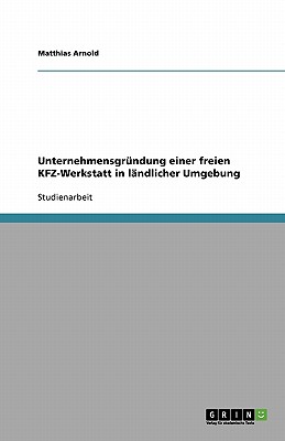 Unternehmensgrndung einer freien KFZ-Werkstatt: Am Beispiel der Grndung in lndlicher Umgebung - Arnold, Matthias