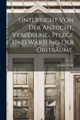 Unterricht von der Anzucht, Veredlung, Pflege und Wartung der Obstbume. - Teply, Johann