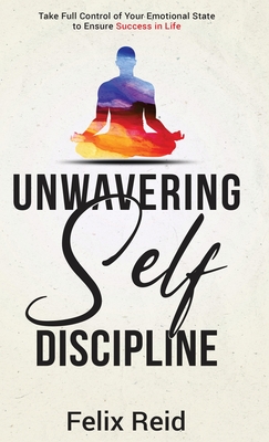 Unwavering Self-Discipline: Take Full Control of Your Emotional State to Ensure Success in Life - Reid, Felix