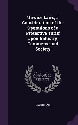 Unwise Laws, a Consideration of the Operations of a Protective Tariff Upon Industry, Commerce and Society - Blair, Lewis H