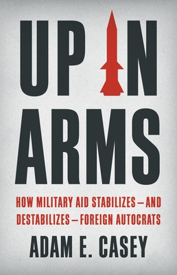 Up in Arms: How Military Aid Stabilizes--And Destabilizes--Foreign Autocrats - Casey, Adam E