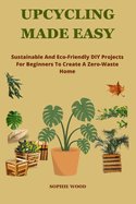 Upcycling Made Easy: Sustainable and Eco-Friendly DIY Projects For Beginners To Create A Zero-Waste Home