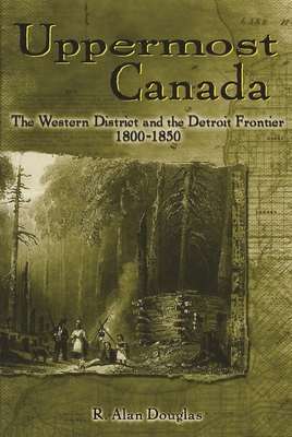 Uppermost Canada: The Western District and the Detroit Frontier, 1800-1850 - Douglas, R Alan