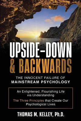 Upside-Down & Backwards: The Innocent Failure of Mainstream Psychology: An Enlightened, Flourishing Life via Understanding The Three Principles that Create Our Psychological Lives - Kelley, Thomas M