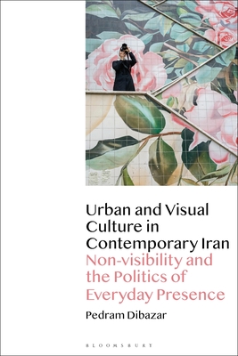 Urban and Visual Culture in Contemporary Iran: Non-visibility and the Politics of Everyday Presence - Dibazar, Pedram