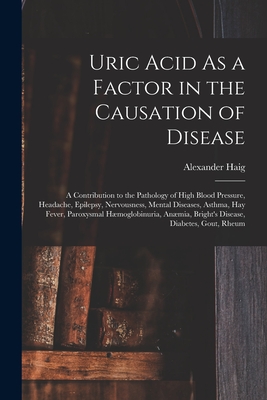 Uric Acid As a Factor in the Causation of Disease: A Contribution to the Pathology of High Blood Pressure, Headache, Epilepsy, Nervousness, Mental Diseases, Asthma, Hay Fever, Paroxysmal Hmoglobinuria, Anmia, Bright's Disease, Diabetes, Gout, Rheum - Haig, Alexander