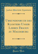 Urkundenbuch Des Klosters Unser Lieben Frauen Zu Magdeburg (Classic Reprint)