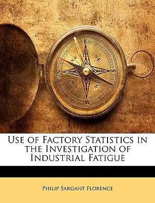 Use of Factory Statistics in the Investigation of Industrial Fatigue - Florence, Philip Sargant, Professor