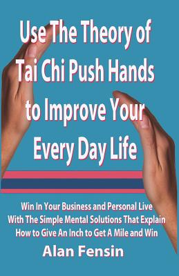 Use the Theory of Tai Chi Push Hands to Improve Your Every Day Life: Win in Your Business and Personal Life with the Simple Mental Solutions That Explain How to Give an Inch to Get a Mile and Win - Fensin, Alan