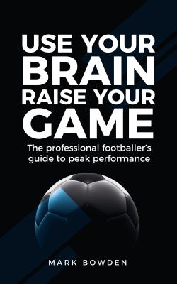 Use Your Brain Raise Your Game: The Professional Footballer's Guide to Peak Performance - Bowden, Mark