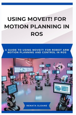 Using Moveit! for Motion Planning in Ros: A guide to using MoveIt! for robot arm motion planning and control in ROS - Sloane, Renata