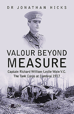 Valour Beyond Measure - Captain Richard William Leslie Wain V.C. - The Tank Corps at Cambrai, 1917: Captain Richard William Leslie Wain V.C. - The Tank Corps at Cambrai, 1917 - Hicks, Jonathan