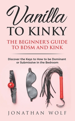 Vanilla to Kinky: The Beginner's Guide to BDSM and Kink: Discover the Keys to How to Be Dominant or Submissive in the Bedroom - Wolf, Jonathan