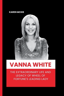 Vanna White: The Extraordinary Life and Legacy of Wheel of Fortune's Leading Lady - McKie, Karen