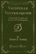 Vaudeville Ventriloquism: A Practical Treatise, on the Art of Ventriloquism (Classic Reprint)