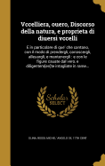 Vccelliera, Ouero, Discorso Della Natura, E Proprieta Di Diuersi Vccelli: E in Particolare Di Que' Che Cantano, Con Il Modo Di Prendergli, Conoscergli, Alleuargli, E Mantenergli: E Con Le Figure Cauate Dal Vero, E Diligentem[en]te Intagliate in Rame...