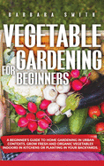 Vegetable Gardening for Beginners: A Beginner's Guide to Home Gardening in Urban Contexts. Grow Fresh and Organic Vegetables Indoors in Kitchens or Planting in Your Backyards.