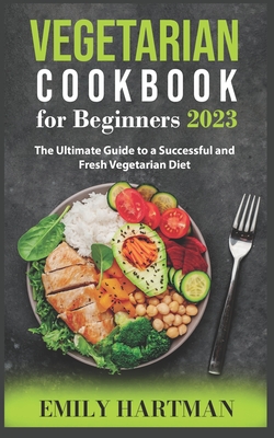 Vegetarian Cookbook for Beginners 2023: The Ultimate Guide to a Successful and Fresh Vegetarian Diet - Hartman, Emily