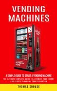 Vending Machines: A Simple Guide to Start a Vending Machine (The Ultimate Complete Guide to Automate Your Income and Achieve Financial Transformation)