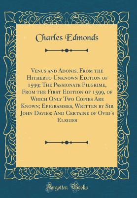 Venus and Adonis, from the Hitherto Unknown Edition of 1599; The Passionate Pilgrime, from the First Edition of 1599, of Which Only Two Copies Are Known; Epigrammes, Written by Sir John Davies; And Certaine of Ovid's Elegies (Classic Reprint) - Edmonds, Charles