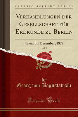 Verhandlungen Der Gesellschaft Fur Erdkunde Zu Berlin, Vol. 4: Januar Bis December, 1877 (Classic Reprint) - Boguslawski, Georg Von