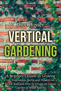 Vertical Gardening: A Beginner's Guide to Growing Fruit, Vegetables, Herbs and Flowers on a Living Wall and How to Create an Urban Garden in Small Spaces