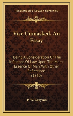 Vice Unmasked, an Essay: Being a Consideration of the Influence of Law Upon the Moral Essence of Man, with Other Reflections (1830) - Grayson, P W