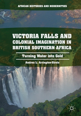 Victoria Falls and Colonial Imagination in British Southern Africa: Turning Water Into Gold - Arrington-Sirois, Andrea L