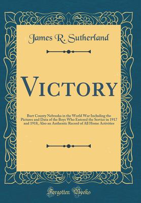 Victory: Burt County Nebraska in the World War Including the Pictures and Data of the Boys Who Entered the Service in 1917 and 1918, Also an Authentic Record of All Home Activities (Classic Reprint) - Sutherland, James R