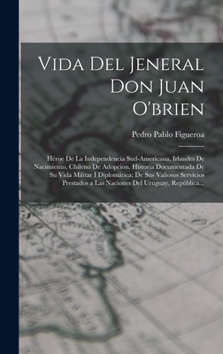 Vida Del Jeneral Don Juan O'brien: Hroe De La Independencia Sud-Americana, Irlandes De Nacimiento, Chileno De Adopcion. Historia Documentada De Su Vida Militar I Diplomtica; De Sus Valiosos Servicios Prestados a Las Naciones Del Uruguay, Repblica... - Figueroa, Pedro Pablo