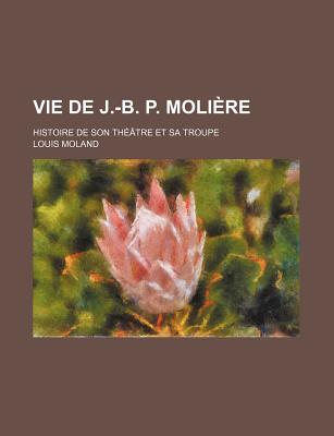 Vie de J.-B. P. Moliere; Histoire de Son Theatre Et Sa Troupe - Moland, Louis