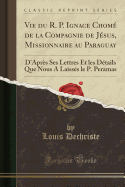 Vie Du R. P. Ignace Chome de La Compagnie de Jesus, Missionnaire Au Paraguay: D'Apres Ses Lettres Et Les Details Que Nous a Laisses Le P. Peramas (Classic Reprint)