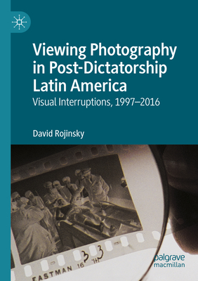 Viewing Photography in Post-Dictatorship Latin America: Visual Interruptions, 1997-2016 - Rojinsky, David