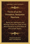 Views of an Ex-President, Benjamin Harrison: Being His Addresses and Writings Since the Close of His Administration as President of the United States
