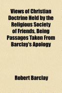 Views of Christian Doctrine Held by the Religious Society of Friends, Being Passages Taken from Barclay's Apology