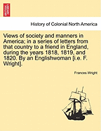 Views of society and manners in America; in a series of letters from that country to a friend in England, during the years 1818, 1819, and 1820. By an Englishwoman [i.e. F. Wright]. SECOND EDITION