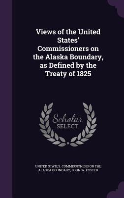 Views of the United States' Commissioners on the Alaska Boundary, as Defined by the Treaty of 1825 - United States Commissioners on the Alas (Creator), and Foster, John W