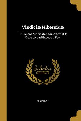 Vindici Hibernic: Or, Lreland Vindicated: An Attempt to Develop and Expose a Few - Carey, M