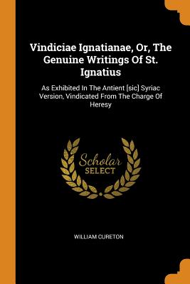 Vindiciae Ignatianae, Or, the Genuine Writings of St. Ignatius: As Exhibited in the Antient [sic] Syriac Version, Vindicated from the Charge of Heresy - Cureton, William