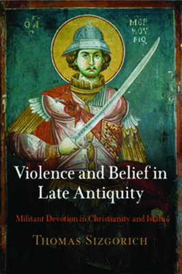 Violence and Belief in Late Antiquity: Militant Devotion in Christianity and Islam - Sizgorich, Thomas