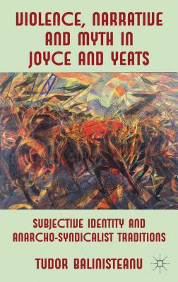 Violence, Narrative and Myth in Joyce and Yeats: Subjective Identity and Anarcho-Syndicalist Traditions - Balinisteanu, T.