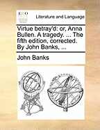 Virtue Betray'd: Or, Anna Bullen. a Tragedy. ... the Fifth Edition, Corrected. by John Banks, ...