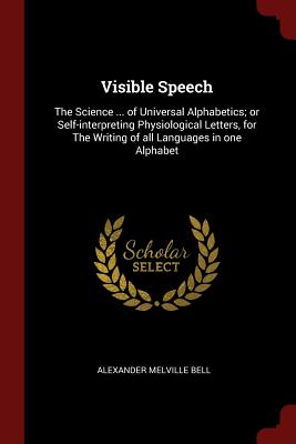 Visible Speech: The Science ... of Universal Alphabetics; Or Self-Interpreting Physiological Letters, for the Writing of All Languages in One Alphabet - Bell, Alexander Melville