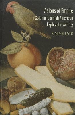 Visions of Empire in Colonial Spanish American Ekphrastic Writing - Mayers, Kathryn M