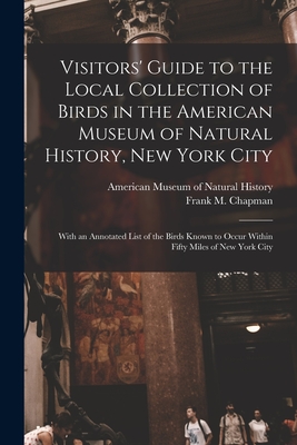 Visitors' Guide to the Local Collection of Birds in the American Museum of Natural History, New York City: With an Annotated List of the Birds Known to Occur Within Fifty Miles of New York City - American Museum of Natural History (Creator), and Chapman, Frank M (Frank Michler) 18 (Creator)