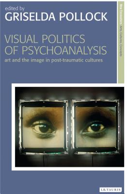 Visual Politics of Psychoanalysis: Art and the Image in Post-Traumatic Cultures - Pollock, Griselda (Editor)