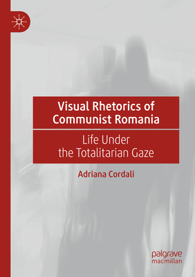 Visual Rhetorics of Communist Romania: Life Under the Totalitarian Gaze - Cordali, Adriana