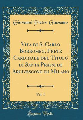 Vita Di S. Carlo Borromeo, Prete Cardinale del Titolo Di Santa Prassede Arcivescovo Di Milano, Vol. 1 (Classic Reprint) - Giussano, Giovanni Pietro