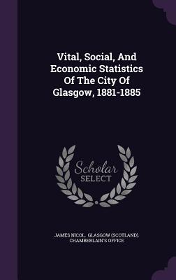 Vital, Social, And Economic Statistics Of The City Of Glasgow, 1881-1885 - Nicol, James, and Glasgow (Scotland) Chamberlain's Offic (Creator)