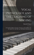 Vocal Physiology and the Teaching of Singing: A Complete Guide to Teachers, Students, and Candidates for the A.R.C.M., L.R.A.M., and all Similar Examinations